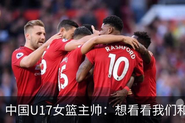 中国U17女篮主帅：想看看我们和世界篮球的差距 默契程度有待提高